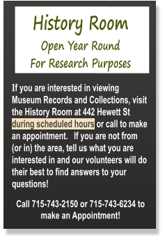 History Room  Open Year Round  For Research Purposes  If you are interested in viewing Museum Records and Collections, visit the History Room at 442 Hewett St during scheduled hours or call to make an appointment.   If you are not from (or in) the area, tell us what you are interested in and our volunteers will do their best to find answers to your questions!  Call 715-743-2150 or 715-743-6234 to make an Appointment!