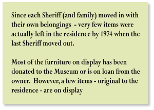 Since each Sheriff (and family) moved in with  their own belongings  - very few items were  actually left in the residence by 1974 when the  last Sheriff moved out.     Most of the furniture on display has been  donated to the Museum or is on loan from the  owner.  However, a few items - original to the  residence - are on display
