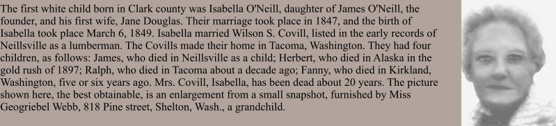 The first white child born in Clark county was Isabella O'Neill, daughter of James O'Neill, the founder, and his first wife, Jane Douglas. Their marriage took place in 1847, and the birth of Isabella took place March 6, 1849. Isabella married Wilson S. Covill, listed in the early records of Neillsville as a lumberman. The Covills made their home in Tacoma, Washington. They had four children, as follows: James, who died in Neillsville as a child; Herbert, who died in Alaska in the gold rush of 1897; Ralph, who died in Tacoma about a decade ago; Fanny, who died in Kirkland, Washington, five or six years ago. Mrs. Covill, Isabella, has been dead about 20 years. The picture shown here, the best obtainable, is an enlargement from a small snapshot, furnished by Miss Geogriebel Webb, 818 Pine street, Shelton, Wash., a grandchild.