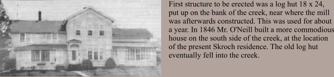 First structure to be erected was a log hut 18 x 24, put up on the bank of the creek, near where the mill was afterwards constructed. This was used for about a year. In 1846 Mr. O'Neill built a more commodious house on the south side of the creek, at the location of the present Skroch residence. The old log hut eventually fell into the creek.