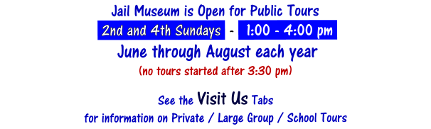 Jail Museum is Open for Public Tours   2nd and 4th Sundays  -   1:00 - 4:00 pm    June through August each year (no tours started after 3:30 pm)  See the Visit Us Tabs  for information on Private / Large Group / School Tours