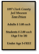 1897 Clark County  Jail Museum Tour Prices  Adults $ 3.00 each  Students $ 2.00 each  (Age 5 to 18)   Under Age 5-FREE