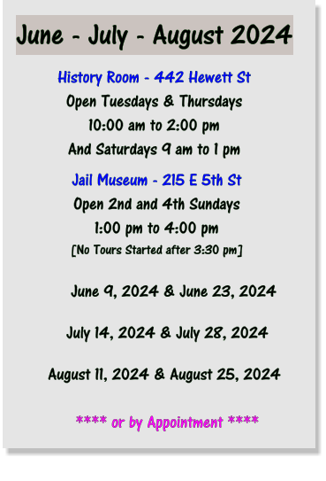 June - July - August 2024 History Room - 442 Hewett St Open Tuesdays & Thursdays 10:00 am to 2:00 pm And Saturdays 9 am to 1 pm Jail Museum - 215 E 5th St Open 2nd and 4th Sundays 1:00 pm to 4:00 pm [No Tours Started after 3:30 pm]            June 9, 2024 & June 23, 2024           July 14, 2024 & July 28, 2024       August 11, 2024 & August 25, 2024             **** or by Appointment ****