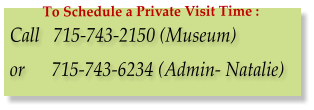 Call   715-743-2150 (Museum)  or      715-743-6234 (Admin- Natalie) To Schedule a Private Visit Time :