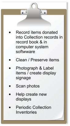 •	Record items donated into Collection records in record book & in computer system softwware  •	Clean / Preserve items  •	Photograph & Label items / create display signage  •	Scan photos   •	Help create new displays  •	Periodic Collection Inventories