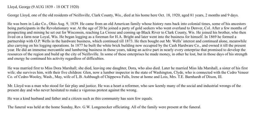 Lloyd, George (9 AUG 1839 - 18 OCT 1920) George Lloyd, one of the old residents of Neillsville, Clark County, Wis., died at his home here Oct. 18, 1920, aged 81 years, 2 months and 9 days. He was born in Lake Co., Ohio Aug. 9, 1839. He came from an old American family whose history runs back into colonial times, some of his ancestors being participants in the Revolutionary war. At the age of 20 he joined a party of gold seekers who went overland to Denver, Col. After a few months of prospecting and mining he set out for Wisconsin, reaching La Crosse and coming up Black River to Clark County, Wis. He joined his brother, who then lived on a farm near Loyal, Wis. He began logging as a foreman for H.A. Bright and later went into the business for himself. In 1869 he formed a partnership with O.P. Wells in the hardware business, which continued till 1873. He then bought out Mr. Wells’ interest and continued alone, meanwhile also carrying on his logging operations. In 1877 he built the white brick building now occupied by the Cash Hardware Co., and owned it till the present year. He did an immense mercantile and lumbering business in those years, taking an active part in nearly every enterprise that promised to develop the resources of the region and build up the city of Neillsville. In some of these enterprises he made money, in other he lost, but in those days of his strength and energy he continued his activity regardless of difficulties. He was married first to Miss Dora Marshall; she died, leaving one daughter, Dora, who also died. Later he married Miss Ida Marshall, a sister of his first wife; she survives him, with their five children: Glen, now a lumber inspector in the state of Washington, Clyde, who is connected with the Cedro Veneer Co. of Cedro-Wooley, Wash., May, wife of L.B. Ashbaugh of Chippewa Falls, Irene at home and Lois, Mrs. T.E. Barnhardt of Dixon, Ill. Mr. Lloyd was a man who stood for fair play and justice. He was a heart a reformer, who saw keenly many of the social and industrial wrongs of the present day and who never hesitated to make a vigorous protest against the wrong. He was a kind husband and father and a citizen such as this community has seen few equals. The funeral was held at the home Sunday, Rev. G.W. Longenecker officiating. All of the family were present at the funeral.