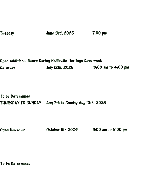 Tuesday 		 		June 3rd, 2025			7:00 pm     Open Additional Hours During Neillsville Heritage Days week Saturday 				July 12th, 2025			10:00 am to 4:00 pm     To be Determined THURSDAY TO SUNDAY	Aug 7th to Sunday Aug 10th  2025     Open House on 			October 11th 2024  		11:00 am to 3:00 pm       To be Determined