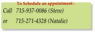 Call   715-937-0086 (Steve)  or      715-271-4328 (Natalie) To Schedule an appointment :