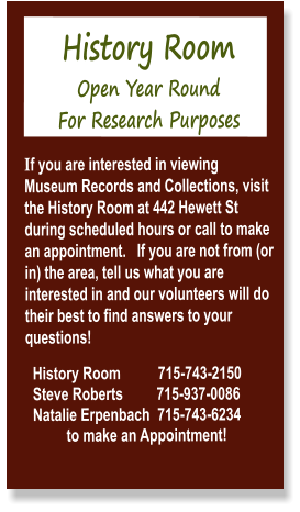 History Room  Open Year Round  For Research Purposes  If you are interested in viewing Museum Records and Collections, visit the History Room at 442 Hewett St during scheduled hours or call to make an appointment.   If you are not from (or in) the area, tell us what you are interested in and our volunteers will do their best to find answers to your questions!    History Room          715-743-2150   Steve Roberts         715-937-0086   Natalie Erpenbach  715-743-6234             to make an Appointment!